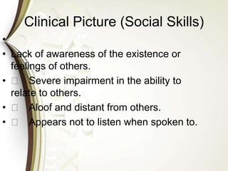 Clinical Picture (Social Skills)
•
• Lack of awareness of the existence or
feelings of others.
• 􀁼 Severe impairment in the ability to
relate to others.
• 􀁼 Aloof and distant from others.
• 􀁼 Appears not to listen when spoken to.
 