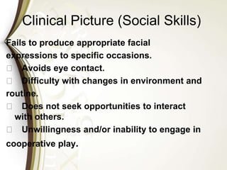 Clinical Picture (Social Skills)
Fails to produce appropriate facial
expressions to specific occasions.
􀁼 Avoids eye contact.
􀁼 Difficulty with changes in environment and
routine.
􀁼 Does not seek opportunities to interact
with others.
􀁼 Unwillingness and/or inability to engage in
cooperative play.
 
