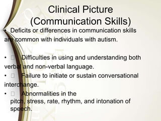 Clinical Picture
(Communication Skills)
• Deficits or differences in communication skills
are common with individuals with autism.
• 􀁼 Difficulties in using and understanding both
verbal and non-verbal language.
• 􀁼 Failure to initiate or sustain conversational
interchange.
• 􀁼 Abnormalities in the
pitch, stress, rate, rhythm, and intonation of
speech.
 