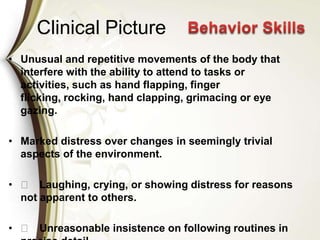 Clinical Picture
• Unusual and repetitive movements of the body that
interfere with the ability to attend to tasks or
activities, such as hand flapping, finger
flicking, rocking, hand clapping, grimacing or eye
gazing.
• Marked distress over changes in seemingly trivial
aspects of the environment.
• 􀁼 Laughing, crying, or showing distress for reasons
not apparent to others.
• 􀁼 Unreasonable insistence on following routines in
 