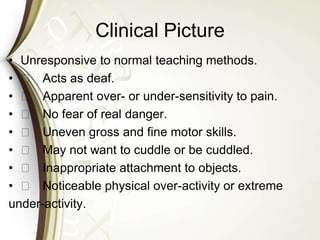 Clinical Picture
• Unresponsive to normal teaching methods.
• 􀁼 Acts as deaf.
• 􀁼 Apparent over- or under-sensitivity to pain.
• 􀁼 No fear of real danger.
• 􀁼 Uneven gross and fine motor skills.
• 􀁼 May not want to cuddle or be cuddled.
• 􀁼 Inappropriate attachment to objects.
• 􀁼 Noticeable physical over-activity or extreme
under-activity.
 