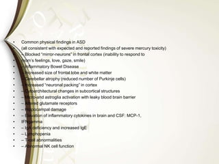 • Common physical findings in ASD
• (all consistent with expected and reported findings of severe mercury toxicity)
• – Blocked “mirror-neurons” in frontal cortex (inability to respond to
• mom’s feelings, love, gaze, smile)
• – Inflammatory Bowel Disease
• – Increased size of frontal lobe and white matter
• – Cerebellar atrophy (reduced number of Purkinje cells)
• – Increased “neuronal packing” in cortex
• – Cytoarchitectural changes in subcortical structures
• – Micro-and astroglia activation with leaky blood brain barrier
• – Altered glutamate receptors
• – Hippocampal damage
• – Elevation of inflammatory cytokines in brain and CSF: MCP-1,
• IFNgamma
• – IgA deficiency and increased IgE
• – Lymphopenia
• – T-cell abnormalities
• – Abnormal NK cell function
 