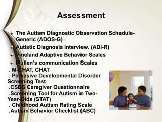 Assessment
The Autism Diagnostic Observation Schedule-
Generic (ADOS-G)
Autistic Diagnosis Interview. (ADI-R)
Vineland Adaptive Behavior Scales
Mullen’s communication Scales
. M-CHAT, CHAT
. Pervasive Developmental Disorder
Screening Test
.CSBS Caregiver Questionnaire
.Screening Tool for Autism in Two-
Year-Olds (STAT)
. Childhood Autism Rating Scale
.Autism Behavior Checklist (ABC)
 
