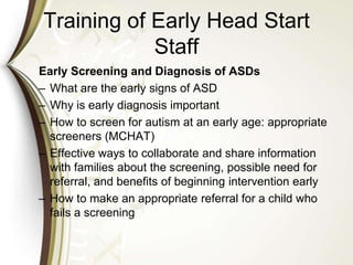 Training of Early Head Start
Staff
Early Screening and Diagnosis of ASDs
– What are the early signs of ASD
– Why is early diagnosis important
– How to screen for autism at an early age: appropriate
screeners (MCHAT)
– Effective ways to collaborate and share information
with families about the screening, possible need for
referral, and benefits of beginning intervention early
– How to make an appropriate referral for a child who
fails a screening
 