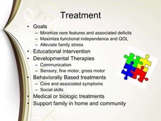 Treatment
• Goals
– Minimize core features and associated deficits
– Maximize functional independence and QOL
– Alleviate family stress
• Educational intervention
• Developmental Therapies
– Communication
– Sensory, fine motor, gross motor
• Behaviorally Based treatments
– Core and associated symptoms
– Social skills
• Medical or biologic treatments
• Support family in home and community
 
