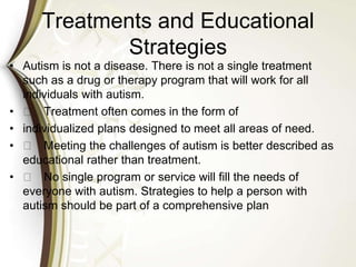 Treatments and Educational
Strategies
• Autism is not a disease. There is not a single treatment
such as a drug or therapy program that will work for all
individuals with autism.
• 􀁼 Treatment often comes in the form of
• individualized plans designed to meet all areas of need.
• 􀁼 Meeting the challenges of autism is better described as
educational rather than treatment.
• 􀁼 No single program or service will fill the needs of
everyone with autism. Strategies to help a person with
autism should be part of a comprehensive plan
 