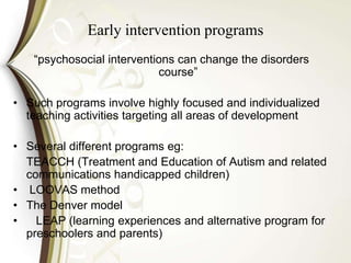 Early intervention programs
“psychosocial interventions can change the disorders
course”
• Such programs involve highly focused and individualized
teaching activities targeting all areas of development
• Several different programs eg:
TEACCH (Treatment and Education of Autism and related
communications handicapped children)
• LOOVAS method
• The Denver model
• LEAP (learning experiences and alternative program for
preschoolers and parents)
 