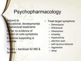 Psychopharmacology
Adjunct to
educational, developmental
& behavioral treatments
So far no evidence of
impact on core symptoms
Evidence supporting is
variable
Toolkit – handouts for MD &
families
• Treat target symptoms
– Stereotypies
– Withdrawal
– Obsessions
– Irritability
– Hyperactivity
– attention span
– self-injurious behavior
– Aggression
– sleep
 