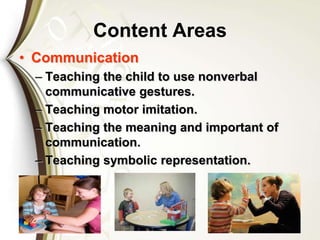 Content Areas
• Communication
– Teaching the child to use nonverbal
communicative gestures.
– Teaching motor imitation.
– Teaching the meaning and important of
communication.
– Teaching symbolic representation.
 