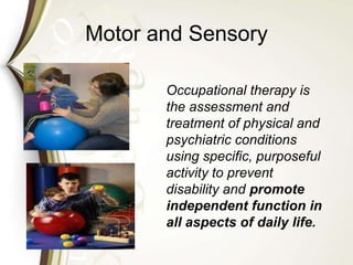Motor and Sensory
Occupational therapy is
the assessment and
treatment of physical and
psychiatric conditions
using specific, purposeful
activity to prevent
disability and promote
independent function in
all aspects of daily life.
 