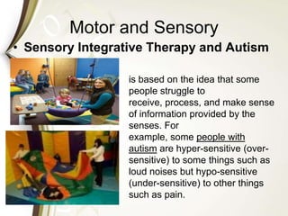 Motor and Sensory
• Sensory Integrative Therapy and Autism
is based on the idea that some
people struggle to
receive, process, and make sense
of information provided by the
senses. For
example, some people with
autism are hyper-sensitive (over-
sensitive) to some things such as
loud noises but hypo-sensitive
(under-sensitive) to other things
such as pain.
 