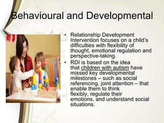Behavioural and Developmental
• Relationship Development
Intervention focuses on a child’s
difficulties with flexibility of
thought, emotional regulation and
perspective-taking.
• RDI is based on the idea
that children with autism have
missed key developmental
milestones – such as social
referencing, joint attention – that
enable them to think
flexibly, regulate their
emotions, and understand social
situations.
 