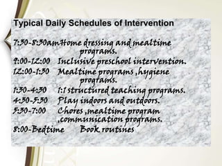 Typical Daily Schedules of Intervention
7:30-8:30amHome dressing and mealtime
programs.
9:00-12:00 Inclusive preschool intervention.
12:00-1:30 Mealtime programs ,hygiene
programs.
1:30-4:30 1:1 structured teaching programs.
4:30-5:30 Play indoors and outdoors.
5:30-7:00 Chores ,mealtime program
,communication programs.
8:00-Bedtime Book routines
 