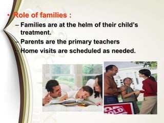 • Role of families :
– Families are at the helm of their child’s
treatment.
– Parents are the primary teachers
– Home visits are scheduled as needed.
 