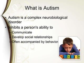 What is Autism
• Autism is a complex neurobiological
disorder
• Inhibits a person's ability to
– Communicate
– Develop social relationships
– Often accompanied by behavioral challenges.
 