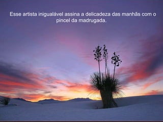 Esse artista inigualável assina a delicadeza das manhãs com o pincel da madrugada.  