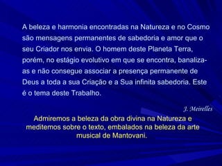 A beleza e harmonia encontradas na Natureza e no Cosmo são mensagens permanentes de sabedoria e amor que o seu Criador nos envia. O homem deste Planeta Terra, porém, no estágio evolutivo em que se encontra, banaliza-as e não consegue associar a presença permanente de Deus a toda a sua Criação e a Sua infinita sabedoria. Este é o tema deste Trabalho.  J. Meirelles Admiremos a beleza da obra divina na Natureza e meditemos sobre o texto, embalados na beleza da arte musical de Mantovani.  