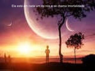 Ela está em cada um de nós e se chama Imortalidade  