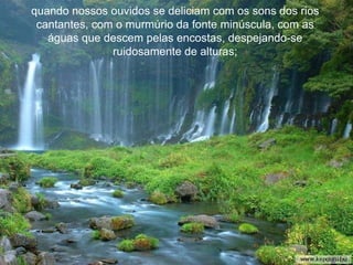 quando nossos ouvidos se deliciam com os sons dos rios cantantes, com o murmúrio da fonte minúscula, com as águas que descem pelas encostas, despejando-se ruidosamente de alturas; 