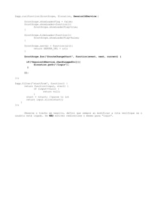 $app.run(function($rootScope, $location, SessionIdService){
$rootScope.showLoaderFlag = false;
$rootScope.showLoader=function(){
$rootScope.showLoaderFlag=true;
}
$rootScope.hideLoader=function(){
$rootScope.showLoaderFlag=false;
}
$rootScope.server = function(url){
return SERVER_URL + url;
}
$rootScope.$on("$routeChangeStart", function(event, next, current) {
if(!SessionIdService.checkLoggedIn()){
$location.path("/login");
}
});
});
$app.filter('startFrom', function() {
return function(input, start) {
if (input==null) {
return null;
}
start = +start; //parse to int
return input.slice(start);
}
});
Observe o trecho em negrito, defini que sempre ao modificar a rota verifique se o
usuário está logado. Se NÃO estiver redirecione o mesmo para “login”.
 