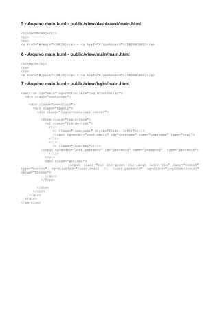 5 – Arquivo main.html – public/view/dashboard/main.html
<h1>DASHBOARD</h1>
<br>
<br>
<a href="#/main">[MAIN]</a> - <a href="#/dashboard">[DASHBOARD]</a>
6 – Arquivo main.html – public/view/main/main.html
<h1>MAIN</h1>
<br>
<br>
<a href="#/main">[MAIN]</a> - <a href="#/dashboard">[DASHBOARD]</a>
7 – Arquivo main.html – public/view/login/main.html
<section id="main" ng-controller="LoginController">
<div class="container">
<div class="row-fluid">
<div class="span12">
<div class="login-container center">
<form class="login-form">
<ul class="fields-list">
<li>
<i class="icon-user" style="float: left;"></i>
<input ng-model="user.email" id="username" name="username" type="text">
</li>
<li>
<i class="icon-key"></i>
<input ng-model="user.password" id="password" name="password" type="password">
</li>
</ul>
<div class="actions">
<input class="btn btn-green btn-large login-btn" name="commit"
type="button" ng-disabled="!user.email || !user.password" ng-click="loginUser(user)"
value="Entrar">
</div>
</form>
</div>
</div>
</div>
</div>
</section>
 