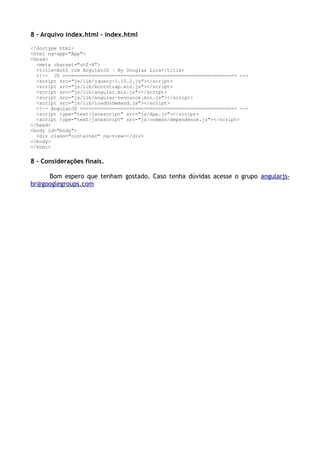 8 – Arquivo index.html – index.html
<!doctype html>
<html ng-app="App">
<head>
<meta charset="utf-8">
<title>Auth com AngularJS – By Douglas Lira</title>
<!-- JS ============================================================ -->
<script src="js/lib/jquery-1.10.2.js"></script>
<script src="js/lib/bootstrap.min.js"></script>
<script src="js/lib/angular.min.js"></script>
<script src="js/lib/angular-resource.min.js"></script>
<script src="js/lib/loadOnDemand.js"></script>
<!-- AngularJS ====================================================== -->
<script type="text/javascript" src="js/App.js"></script>
<script type="text/javascript" src="js/common/dependence.js"></script>
</head>
<body id="body">
<div class="container" ng-view></div>
</body>
</html>
8 – Considerações finais.
Bom espero que tenham gostado. Caso tenha dúvidas acesse o grupo angularjs-
br@googlegroups.com
 