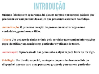 INTRODUÇÃO
Quando falamos em segurança, há alguns termos e processos básicos que
precisam ser compreendidos antes que possamos escrever do código.
Autenticação: O processo ou ação de provar ou mostrar algo como
verdadeiro, genuíno ou válido.
Token: Um pedaço de dados criado pelo servidor que contém informações
para identificar um usuário em particular e validade de token.
Autorização: O processo de dar permissão a alguém para fazer ou ter algo.
Privilégio: Um direito especial, vantagem ou permissão concedida ou
disponível apenas para uma pessoa ou grupo de pessoas em particular.
 