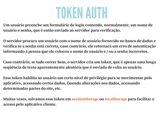 TOKEN AUTH
Um usuário preenche um formulário de login contendo, normalmente, um nome de
usuário e senha, que é então enviado ao servidor para verificação.
O servidor procura um usuário com o nome de usuário fornecido no banco de dados e
verifica se a senha está correta, caso contrário, ele retornará um erro de autenticação
informando à pessoa que ele colocou o nome de usuário e / ou a senha incorretos.
Caso contrário, se tudo correr bem, o servidor cria um token, que é apenas uma longa
seqüência de texto aparentemente aleatória que é enviada de volta ao usuário.
Esse token habilita ao usuário um certo nível de privilégio para se movimentar pelo
aplicativo, acessando certos dados, fazendo alterações nos dados, acessando
determinadas partes do site, etc.
Muitas vezes, salvamos esse token em sessionStorage ou localStorage para facilitar o
acesso pelo aplicativo cliente.
 