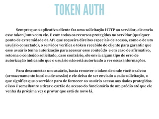 TOKEN AUTH
             Sempre que o aplicativo cliente faz uma solicitação HTTP ao servidor, ele envia
esse token junto com ele. E com todos os recursos protegidos no servidor (qualquer
ponto de extremidade da API que requeira direitos especiais de acesso, como o de um
usuário conectado), o servidor verifica o token recebido do cliente para garantir que
esse usuário tenha autorização para acessar esse conteúdo  e em caso de afirmativo,
retorna o conteúdo solicitado, caso contrário, ele envia algum tipo de erro de
autorização indicando que o usuário não está autorizado a ver essas informações.
             Para desconectar um usuário, basta remover o token de onde você o salvou
(armazenamento local ou de sessão) e ele deixa de ser enviado a cada solicitação, o
que significa que o servidor para de fornecer ao usuário acesso aos dados protegidos
e isso é semelhante a tirar o cartão de acesso do funcionário de um prédio até que ele
venha da próxima vez e provar que está de novo lá.
 