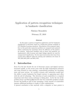 Application of pattern recognition techniques
in banknote classiﬁcation
Nikolaos Mouzakitis
February 27, 2019
Abstract
In this paper a pattern recognition application used for banknotes
classiﬁcation is described, based on a bank-notes dataset available in
UCI Machine Learning repository. Description of the proposed classi-
ﬁers in this particular separation problem are compared and analyzed
before conducting the conclusion about the eﬃciency of the particu-
lar solution. Supervised classiﬁers such as linear and quadratic are
implemented, while k-means and single linkage algorith are used for
unsupervised classiﬁcation. For the supervised section there have been
created three diﬀerent splits for training and validation sets those of
70%/30%,80%/20% and 90%/10%.
1 Introduction
Even if in the last decade the use of electronic money and digital currency
increased rapidly, in the recent years with the high technological advances
and steps forward in color printing, counterfeiting problems are becoming
more and more serious. In a perfect scenario only authorities would have
the ability to print banknotes but forged currency is appearing more often
with the aid of technology. The detection of such counterfeits is a required
important task where money exchange is taking place. As for the size of the
problem Grace and Sheema[3] describe how the counterfeit problem in India
became big hurdle,as well as how managing a large amount of counterfeits
imposes additional problems to banks or other organizations.
A general conclusion is that anybody with a computer or laser printer is
1
 