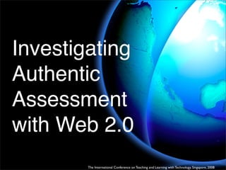 Investigating
Authentic
Assessment
with Web 2.0
        The International Conference on Teaching and Learning with Technology, Singapore, 2008
 