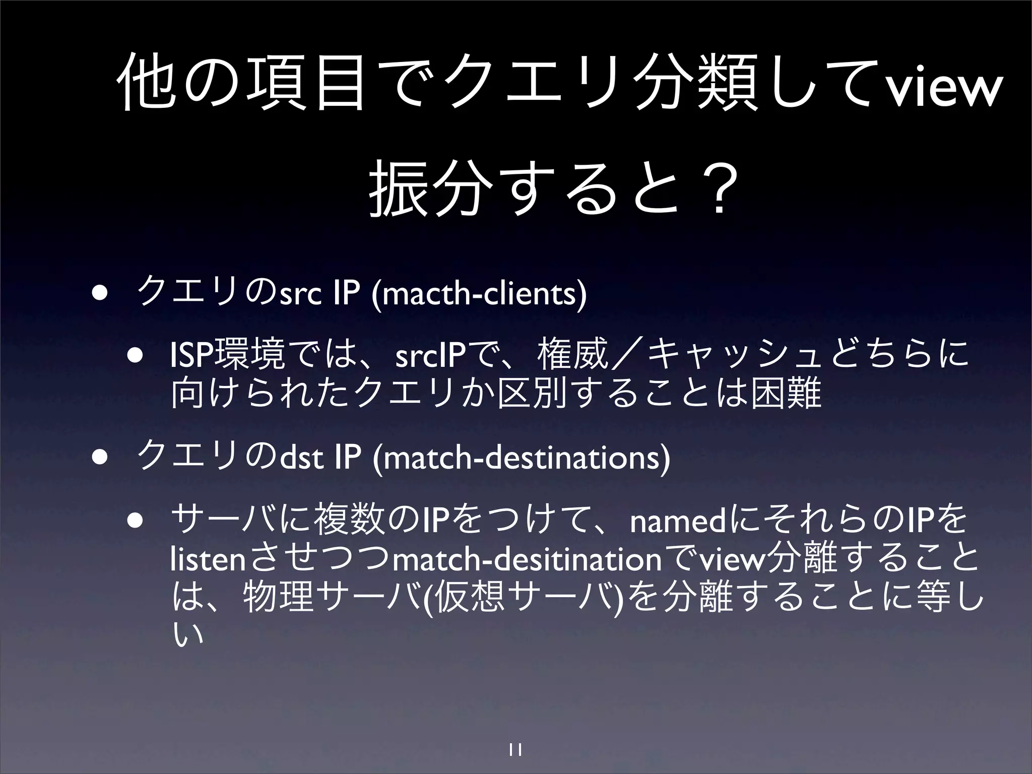 他の項目でクエリ分類してview
振分すると？
• クエリのsrc IP (macth-clients)
• ISP環境では、srcIPで、権威／キャッシュどちらに
向けられたクエリか区別することは困難
• クエリのdst IP (match-destinations)
• サーバに複数のIPをつけて、namedにそれらのIPを
listenさせつつmatch-desitinationでview分離すること
は、物理サーバ(仮想サーバ)を分離することに等し
い
11
 