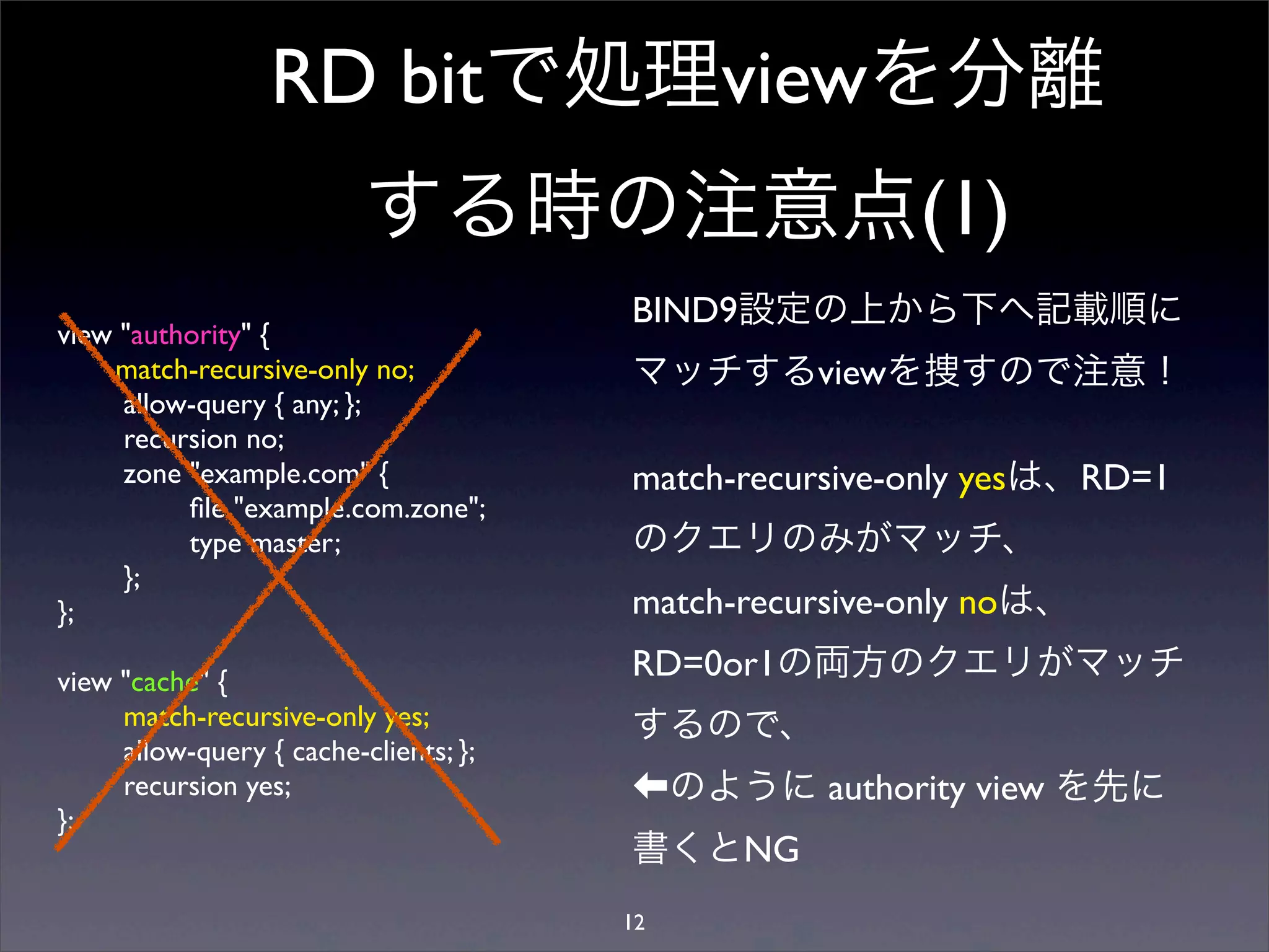 RD bitで処理viewを分離
する時の注意点(1)
view "authority" {
match-recursive-only no;
allow-query { any; };
recursion no;
zone "example.com" {
ﬁle "example.com.zone";
type master;
};
};
view "cache" {
match-recursive-only yes;
allow-query { cache-clients; };
recursion yes;
};
BIND9設定の上から下へ記載順に
マッチするviewを捜すので注意！
match-recursive-only yesは、RD=1
のクエリのみがマッチ、
match-recursive-only noは、
RD=0or1の両方のクエリがマッチ
するので、
のように authority view を先に
書くとNG
12
 