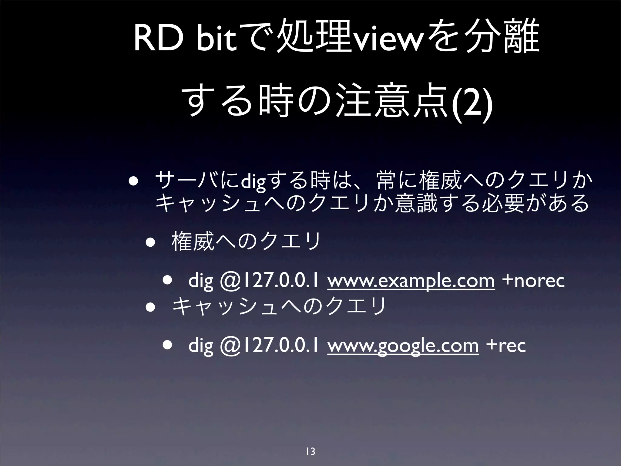 RD bitで処理viewを分離
する時の注意点(2)
• サーバにdigする時は、常に権威へのクエリか
キャッシュへのクエリか意識する必要がある
• 権威へのクエリ
• dig @127.0.0.1 www.example.com +norec
• キャッシュへのクエリ
• dig @127.0.0.1 www.google.com +rec
13
 