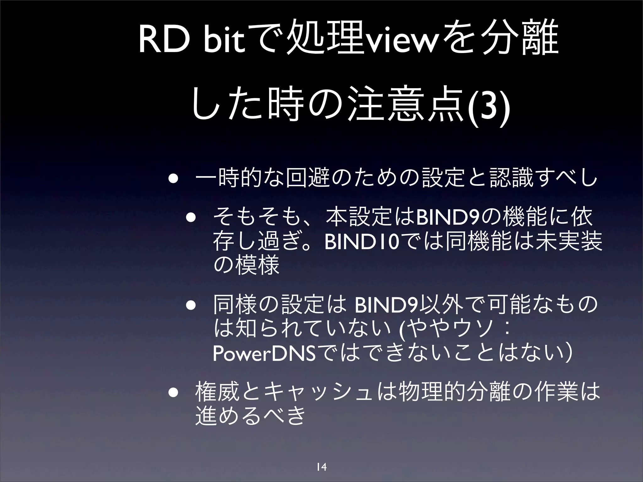RD bitで処理viewを分離
した時の注意点(3)
• 一時的な回避のための設定と認識すべし
• そもそも、本設定はBIND9の機能に依
存し過ぎ。BIND10では同機能は未実装
の模様
• 同様の設定は BIND9以外で可能なもの
は知られていない (ややウソ：
PowerDNSではできないことはない）
• 権威とキャッシュは物理的分離の作業は
進めるべき
14
 