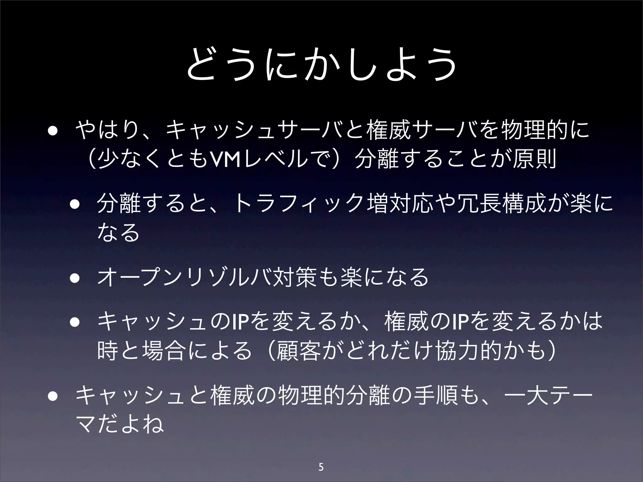 どうにかしよう
• やはり、キャッシュサーバと権威サーバを物理的に
（少なくともVMレベルで）分離することが原則
• 分離すると、トラフィック増対応や冗長構成が楽に
なる
• オープンリゾルバ対策も楽になる
• キャッシュのIPを変えるか、権威のIPを変えるかは
時と場合による（顧客がどれだけ協力的かも）
• キャッシュと権威の物理的分離の手順も、一大テー
マだよね
5
 