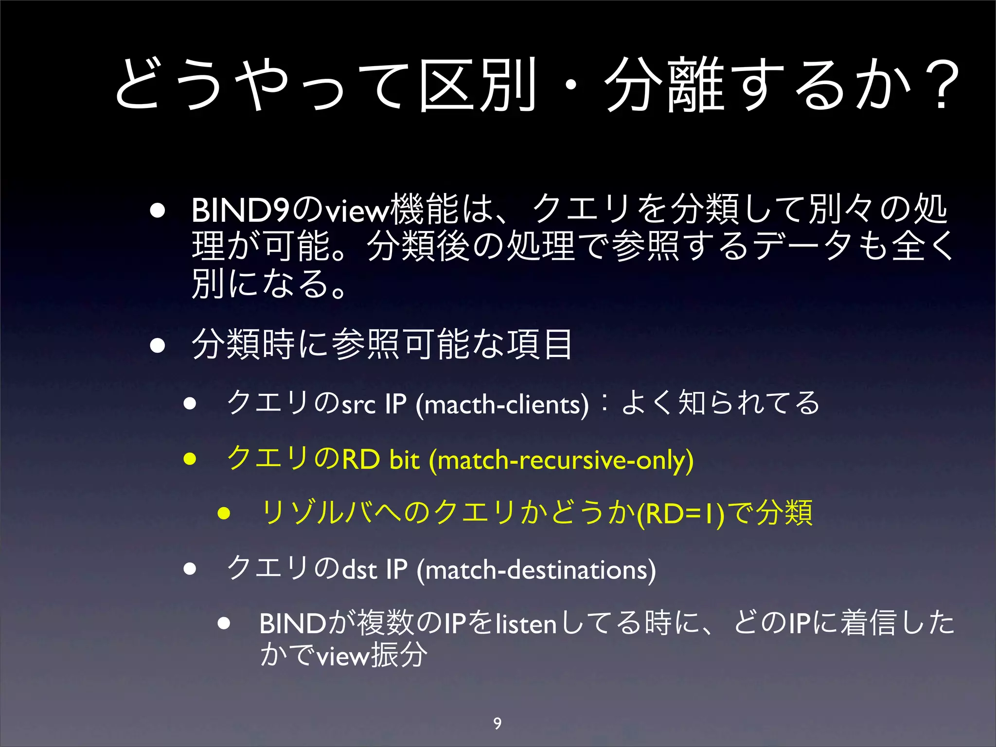 どうやって区別・分離するか？
• BIND9のview機能は、クエリを分類して別々の処
理が可能。分類後の処理で参照するデータも全く
別になる。
• 分類時に参照可能な項目
• クエリのsrc IP (macth-clients)：よく知られてる
• クエリのRD bit (match-recursive-only)
• リゾルバへのクエリかどうか(RD=1)で分類
• クエリのdst IP (match-destinations)
• BINDが複数のIPをlistenしてる時に、どのIPに着信した
かでview振分
9
 