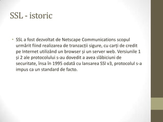 SSL - istoric

• SSL a fost dezvoltat de Netscape Communications scopul
  urmărit fiind realizarea de tranzacţii sigure, cu carţi de credit
  pe Internet utilizând un browser și un server web. Versiunile 1
  și 2 ale protocolului s-au dovedit a avea slăbiciuni de
  securitate, însa în 1995 odată cu lansarea SSl v3, protocolul s-a
  impus ca un standard de facto.
 