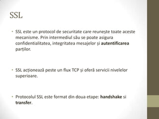 SSL
• SSL este un protocol de securitate care reunește toate aceste
  mecanisme. Prin intermediul său se poate asigura
  confidentialitatea, integritatea mesajelor și autentificarea
  parţilor.



• SSL acţionează peste un flux TCP și oferă servicii nivelelor
  superioare.



• Protocolul SSL este format din doua etape: handshake si
  transfer.
 