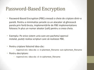 Password-Based Encryption
• Password-Based Encryption (PBE) creează o cheie de criptare dintr-o
  parolă. Pentru a minimaliza șansele ca un atacator să ghicească
  parola prin fortă bruta, implementările de PBE implementations
  folosesc în plus un numar aleator (salt) pentru a creea cheia.

• Exemplu: Pe orice sistem unix care are pachetul openssl
  instalat, puteţi realiza scripturi care să realizeze PBE.

• Pentru criptare folosind idea-cbc:
      • >openssl enc -idea-cbc -e -in plaintext_filename -out ciphertext_filename
• Pentru decriptare:
      • >openssl enc -idea-cbc -d -in ciphertext_filename
 