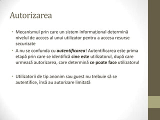 Autorizarea
• Mecanismul prin care un sistem informaţional determină
  nivelul de accces al unui utilizator pentru a accesa resurse
  securizate
• A nu se confunda cu autentificarea! Autentificarea este prima
  etapă prin care se identifică cine este utilizatorul, după care
  urmează autorizarea, care determină ce poate face utilizatorul

• Utilizatorii de tip anonim sau guest nu trebuie să se
  autentifice, însă au autorizare limitată
 
