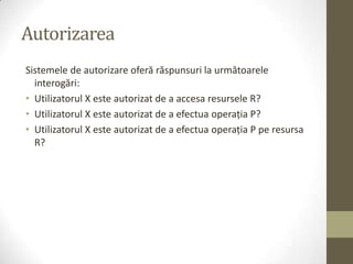 Autorizarea
Sistemele de autorizare oferă răspunsuri la următoarele
  interogări:
• Utilizatorul X este autorizat de a accesa resursele R?
• Utilizatorul X este autorizat de a efectua operaţia P?
• Utilizatorul X este autorizat de a efectua operaţia P pe resursa
  R?
 