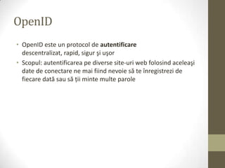 OpenID
• OpenID este un protocol de autentificare
  descentralizat, rapid, sigur şi uşor
• Scopul: autentificarea pe diverse site-uri web folosind aceleaşi
  date de conectare ne mai fiind nevoie să te înregistrezi de
  fiecare dată sau să ţii minte multe parole
 
