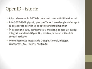 OpenID - istoric
• A fost dezvoltat în 2005 de creatorul comunităţii LiveJournal
• Prin 2007-2008 giganiţi precum Yahoo! sau Google au început
  să colaboreze şi chiar să adopte standardul OpenID
• În decembrie 2009 aproximativ 9 milioane de site-uri aveau
  integrat standardul OpenID şi existau peste un miliard de
  conturi activate
• Momentan este integrat de Google, Yahoo!, Blogger,
  Wordpress, Aol, Flickr şi mulţi alţii
 