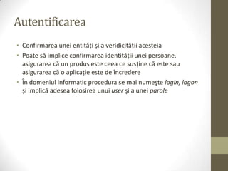 Autentificarea
• Confirmarea unei entităţi şi a veridicităţii acesteia
• Poate să implice confirmarea identităţii unei persoane,
  asigurarea că un produs este ceea ce susţine că este sau
  asigurarea că o aplicaţie este de încredere
• În domeniul informatic procedura se mai numeşte login, logon
  şi implică adesea folosirea unui user şi a unei parole
 