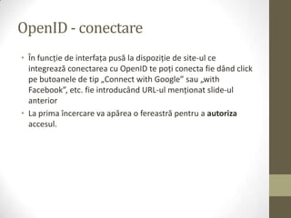 OpenID - conectare
• În funcţie de interfaţa pusă la dispoziţie de site-ul ce
  integrează conectarea cu OpenID te poţi conecta fie dând click
  pe butoanele de tip „Connect with Google” sau „with
  Facebook”, etc. fie introducând URL-ul menţionat slide-ul
  anterior
• La prima încercare va apărea o fereastră pentru a autoriza
  accesul.
 
