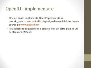 OpenID - implementare
• Oricine poate implementa OpenID pentru site-ul
  propriu, pentru asta având la dispoziţie diverse biblioteci open
  source pe www.openid.net
• Pe acelaşi site se găseşte şi o colecţie link-uri către plug-in-uri
  pentru varii CMS-uri
 
