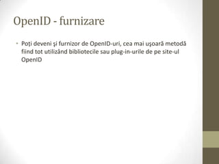OpenID - furnizare
• Poţi deveni şi furnizor de OpenID-uri, cea mai uşoară metodă
  fiind tot utilizând bibliotecile sau plug-in-urile de pe site-ul
  OpenID
 