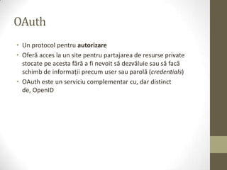 OAuth
• Un protocol pentru autorizare
• Oferă acces la un site pentru partajarea de resurse private
  stocate pe acesta fără a fi nevoit să dezvăluie sau să facă
  schimb de informaţii precum user sau parolă (credentials)
• OAuth este un serviciu complementar cu, dar distinct
  de, OpenID
 