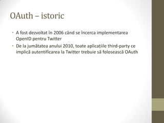 OAuth – istoric
• A fost dezvoltat în 2006 când se încerca implementarea
  OpenID pentru Twitter
• De la jumătatea anului 2010, toate aplicaţiile third-party ce
  implică autentificarea la Twitter trebuie să folosească OAuth
 